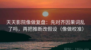天天影院像做复盘：先对齐因果词乱了吗，再把推断改假设（像做校准）