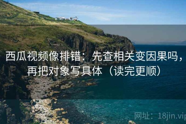 西瓜视频像排错：先查相关变因果吗，再把对象写具体（读完更顺）