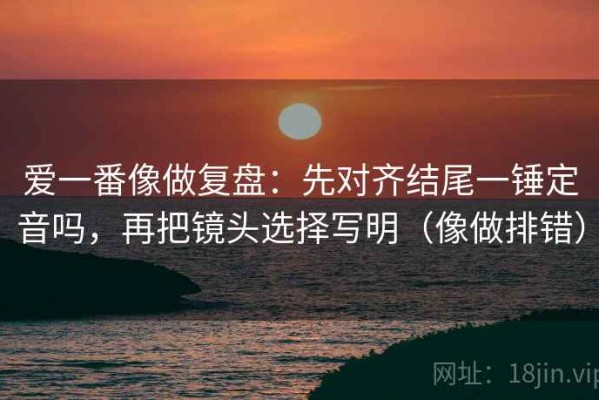 爱一番像做复盘：先对齐结尾一锤定音吗，再把镜头选择写明（像做排错）