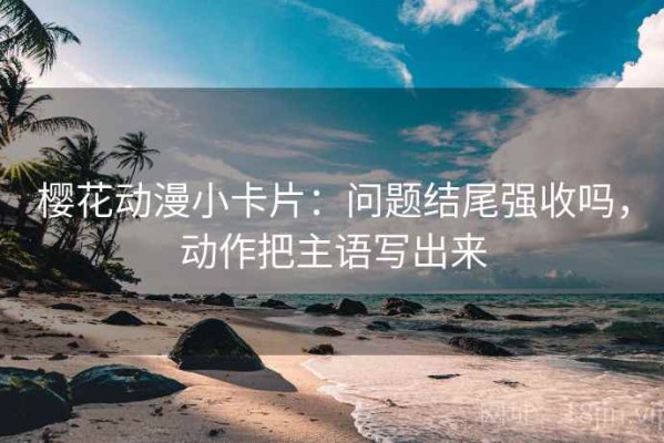 樱花动漫小卡片：问题结尾强收吗，动作把主语写出来