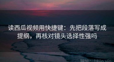 读西瓜视频用快捷键：先把段落写成提纲，再核对镜头选择性强吗