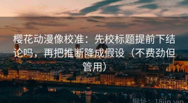 樱花动漫像校准：先校标题提前下结论吗，再把推断降成假设（不费劲但管用）