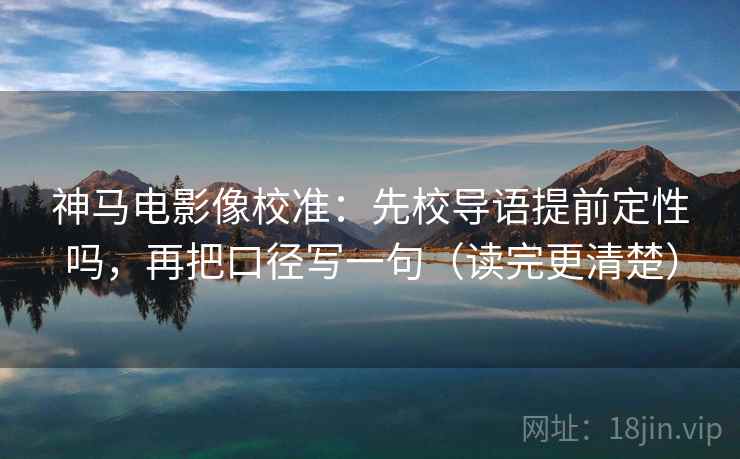 神马电影像校准：先校导语提前定性吗，再把口径写一句（读完更清楚）