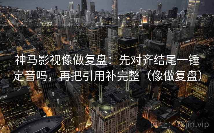 神马影视像做复盘：先对齐结尾一锤定音吗，再把引用补完整（像做复盘）
