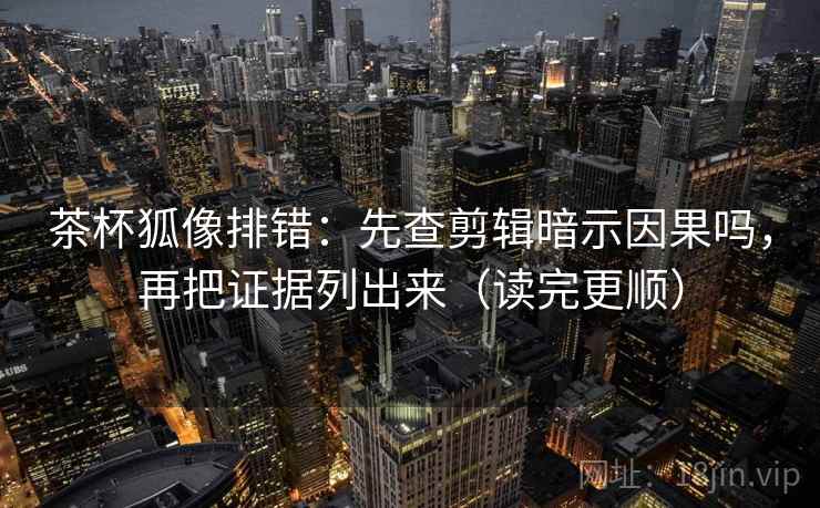 茶杯狐像排错：先查剪辑暗示因果吗，再把证据列出来（读完更顺）