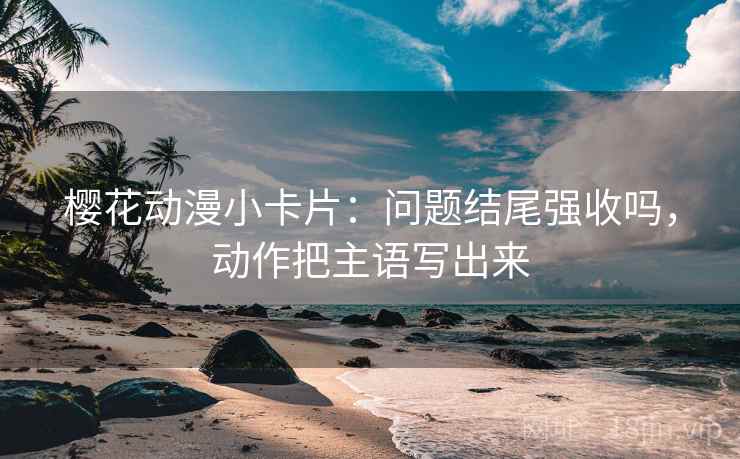 樱花动漫小卡片：问题结尾强收吗，动作把主语写出来