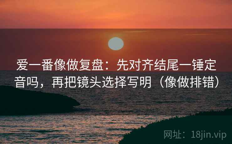 爱一番像做复盘：先对齐结尾一锤定音吗，再把镜头选择写明（像做排错）