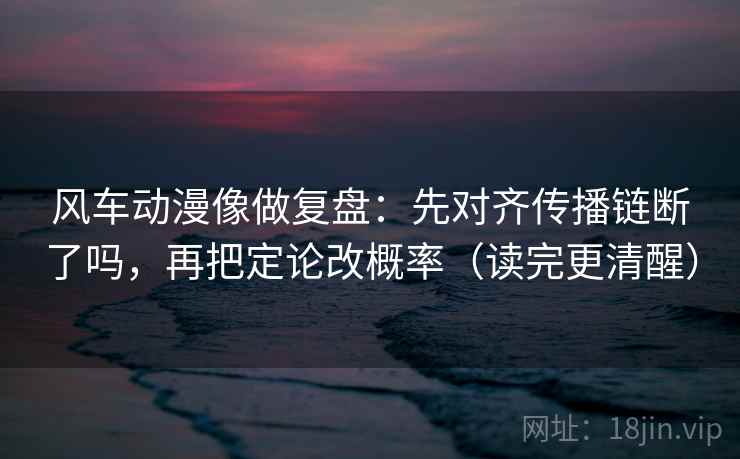 风车动漫像做复盘：先对齐传播链断了吗，再把定论改概率（读完更清醒）