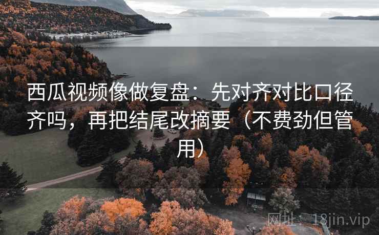 西瓜视频像做复盘：先对齐对比口径齐吗，再把结尾改摘要（不费劲但管用）