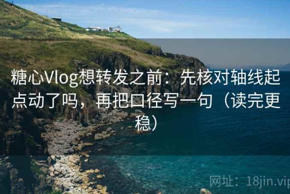 糖心Vlog想转发之前：先核对轴线起点动了吗，再把口径写一句（读完更稳）