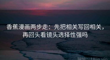 香蕉漫画两步走：先把相关写回相关，再回头看镜头选择性强吗