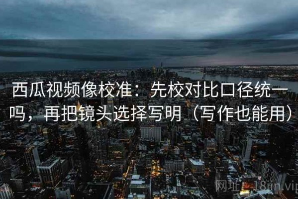 西瓜视频像校准：先校对比口径统一吗，再把镜头选择写明（写作也能用）