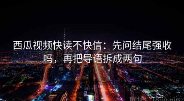 西瓜视频快读不快信：先问结尾强收吗，再把导语拆成两句