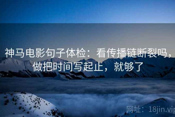 神马电影句子体检：看传播链断裂吗，做把时间写起止，就够了