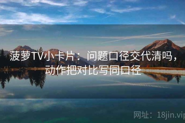菠萝TV小卡片：问题口径交代清吗，动作把对比写同口径