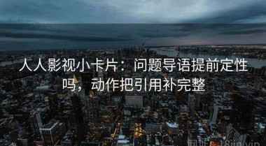 人人影视小卡片：问题导语提前定性吗，动作把引用补完整