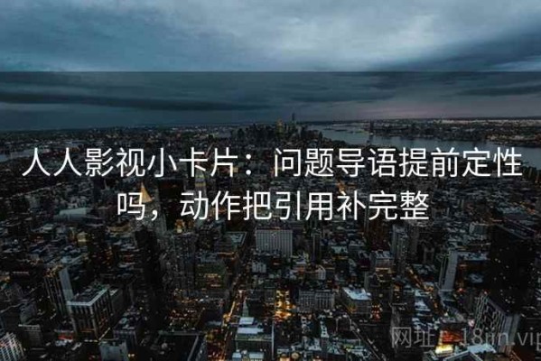 人人影视小卡片：问题导语提前定性吗，动作把引用补完整