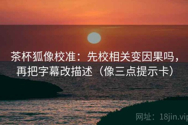 茶杯狐像校准：先校相关变因果吗，再把字幕改描述（像三点提示卡）