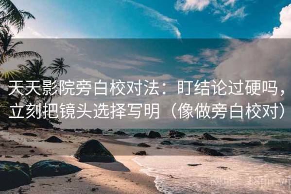 天天影院旁白校对法：盯结论过硬吗，立刻把镜头选择写明（像做旁白校对）