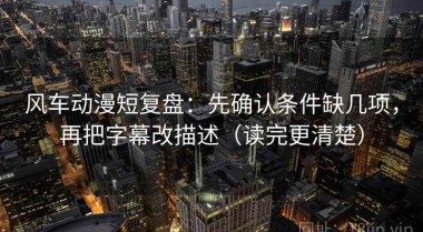 风车动漫短复盘：先确认条件缺几项，再把字幕改描述（读完更清楚）