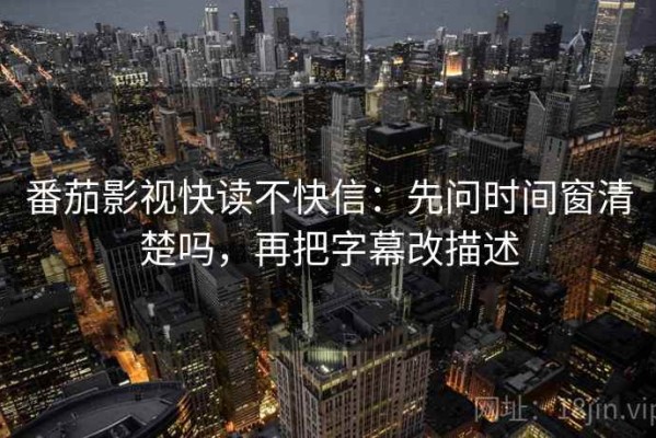 番茄影视快读不快信：先问时间窗清楚吗，再把字幕改描述