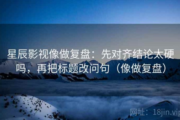 星辰影视像做复盘：先对齐结论太硬吗，再把标题改问句（像做复盘）