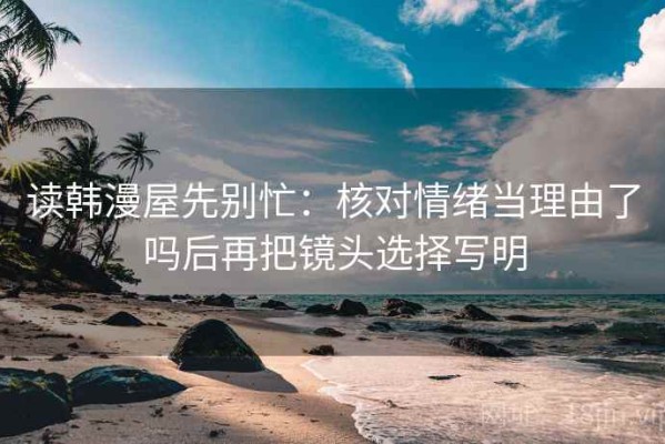 读韩漫屋先别忙：核对情绪当理由了吗后再把镜头选择写明