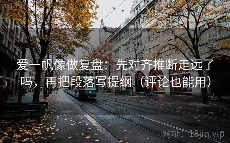 爱一帆像做复盘:先对齐推断走远了吗,再把段落写提纲(评论也能用) 爱一帆像做复盘:先对齐推断走远了吗,再把段落写提纲(评论也能用)