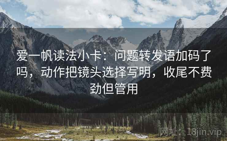 爱一帆读法小卡:问题转发语加码了吗,动作把镜头选择写明,收尾不费劲但管用 爱一帆读法小卡:问题转发语加码了吗,动作把镜头选择写明,收尾不费劲但管用