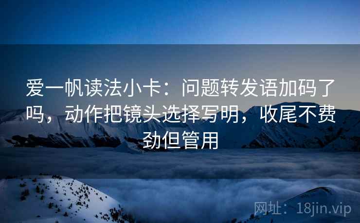 爱一帆读法小卡:问题转发语加码了吗,动作把镜头选择写明,收尾不费劲但管用 爱一帆读法小卡:问题转发语加码了吗,动作把镜头选择写明,收尾不费劲但管用