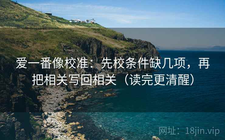 爱一番像校准:先校条件缺几项,再把相关写回相关(读完更清醒) 爱一番像校准:先校条件缺几项,再把相关写回相关(读完更清醒)