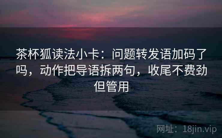 茶杯狐读法小卡:问题转发语加码了吗,动作把导语拆两句,收尾不费劲但管用 茶杯狐读法小卡:问题转发语加码了吗,动作把导语拆两句,收尾不费劲但管用