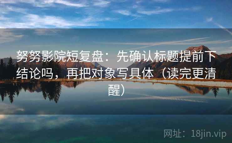 努努影院短复盘:先确认标题提前下结论吗,再把对象写具体(读完更清醒) 努努影院短复盘:先确认标题提前下结论吗,再把对象写具体(读完更清醒)