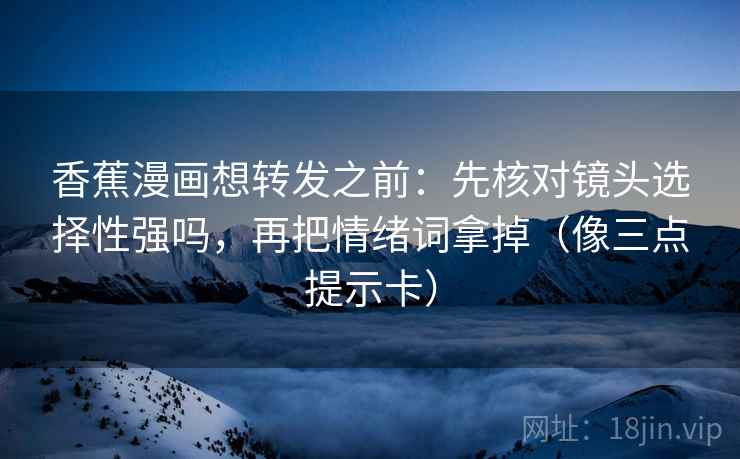 香蕉漫画想转发之前:先核对镜头选择性强吗,再把情绪词拿掉(像三点提示卡) 香蕉漫画想转发之前:先核对镜头选择性强吗,再把情绪词拿掉(像三点提示卡)