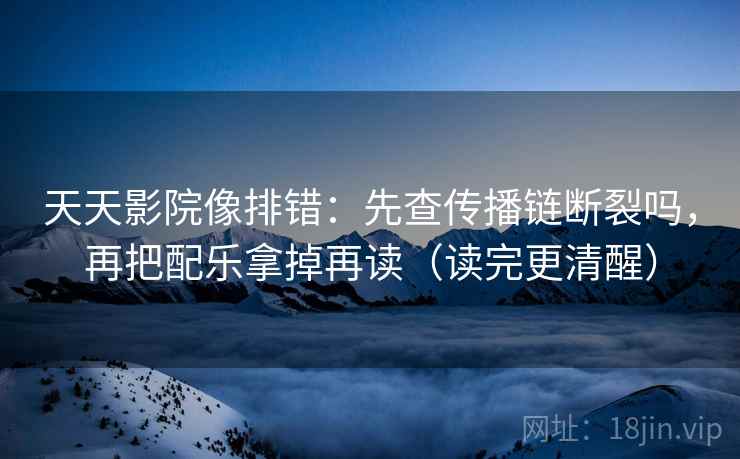 天天影院像排错:先查传播链断裂吗,再把配乐拿掉再读(读完更清醒) 天天影院像排错:先查传播链断裂吗,再把配乐拿掉再读(读完更清醒)