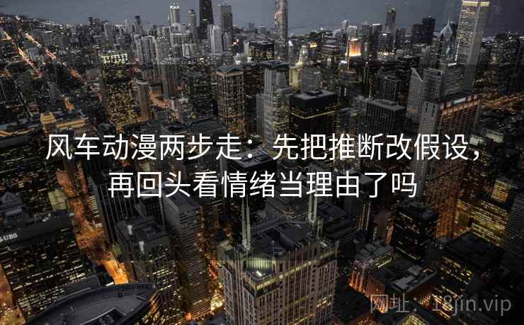 风车动漫两步走:先把推断改假设,再回头看情绪当理由了吗 风车动漫两步走:先把推断改假设,再回头看情绪当理由了吗