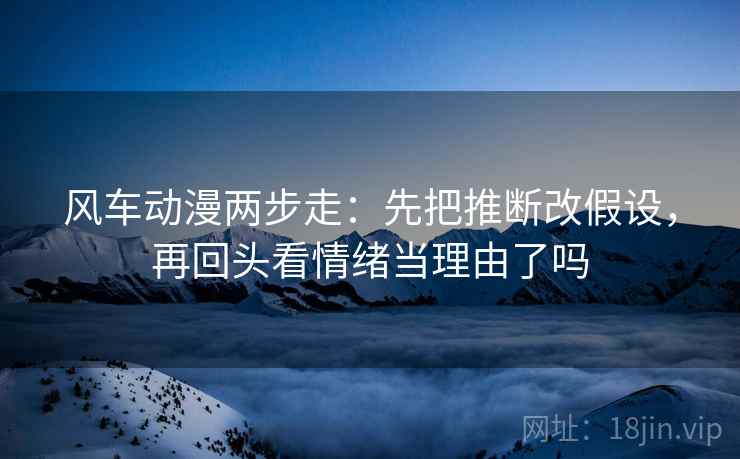 风车动漫两步走:先把推断改假设,再回头看情绪当理由了吗 风车动漫两步走:先把推断改假设,再回头看情绪当理由了吗