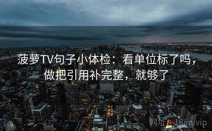菠萝TV句子小体检:看单位标了吗,做把引用补完整,就够了 菠萝TV句子小体检:看单位标了吗,做把引用补完整,就够了