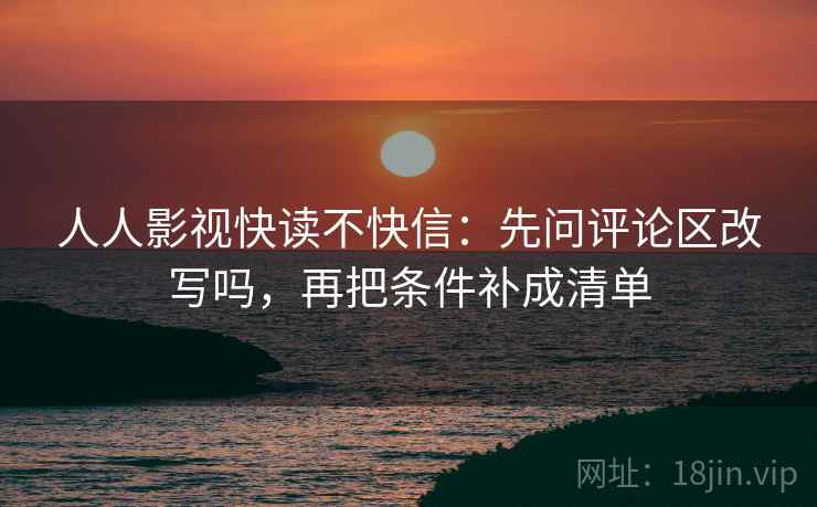 人人影视快读不快信:先问评论区改写吗,再把条件补成清单 人人影视快读不快信:先问评论区改写吗,再把条件补成清单