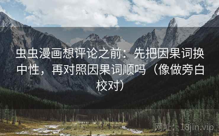 虫虫漫画想评论之前:先把因果词换中性,再对照因果词顺吗(像做旁白校对) 虫虫漫画想评论之前:先把因果词换中性,再对照因果词顺吗(像做旁白校对)