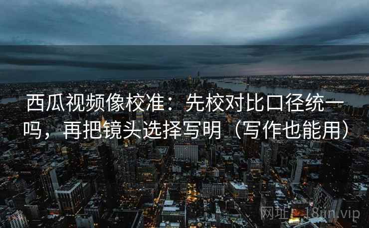 西瓜视频像校准:先校对比口径统一吗,再把镜头选择写明(写作也能用) 西瓜视频像校准:先校对比口径统一吗,再把镜头选择写明(写作也能用)