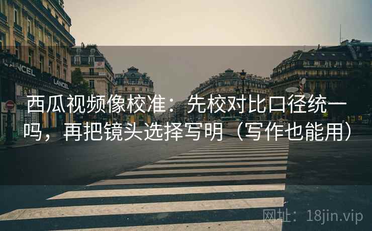西瓜视频像校准:先校对比口径统一吗,再把镜头选择写明(写作也能用) 西瓜视频像校准:先校对比口径统一吗,再把镜头选择写明(写作也能用)