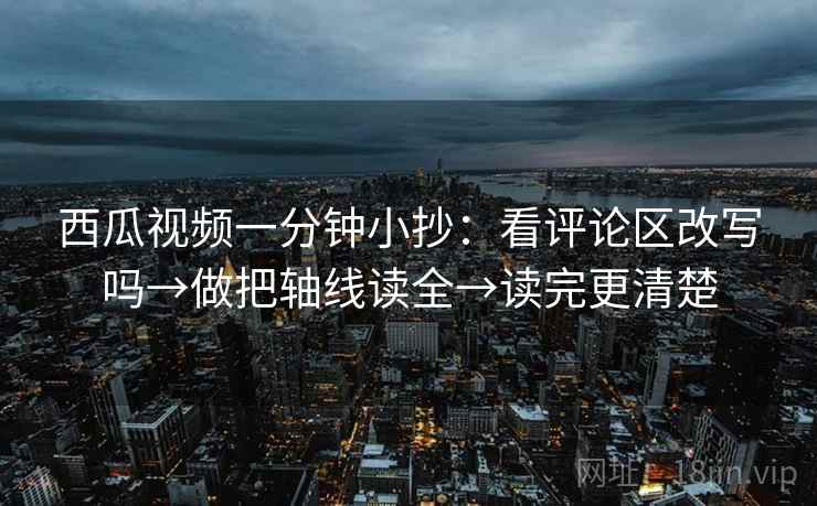 西瓜视频一分钟小抄:看评论区改写吗→做把轴线读全→读完更清楚 西瓜视频一分钟小抄:看评论区改写吗→做把轴线读全→读完更清楚