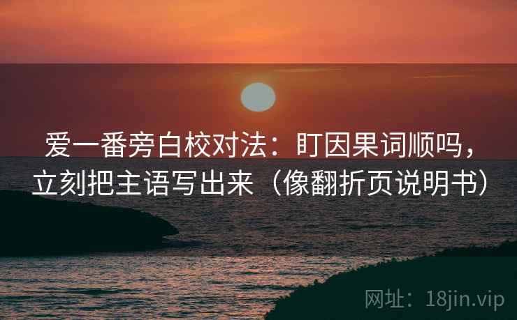 爱一番旁白校对法:盯因果词顺吗,立刻把主语写出来(像翻折页说明书) 爱一番旁白校对法:盯因果词顺吗,立刻把主语写出来(像翻折页说明书)