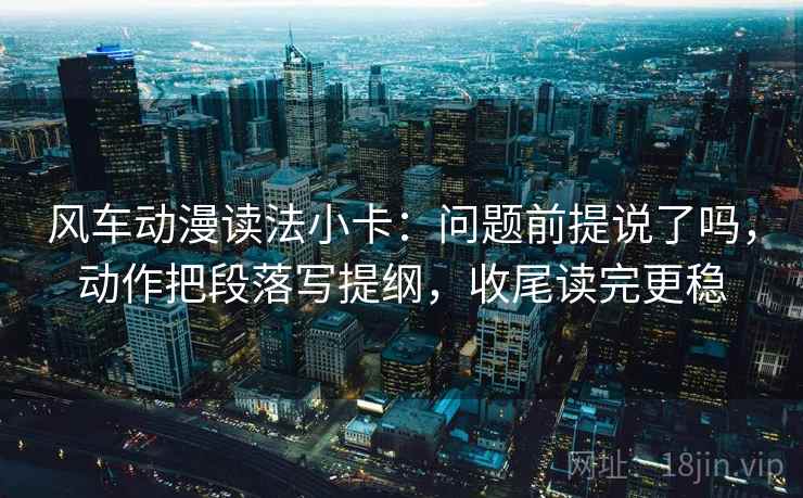 风车动漫读法小卡:问题前提说了吗,动作把段落写提纲,收尾读完更稳 风车动漫读法小卡:问题前提说了吗,动作把段落写提纲,收尾读完更稳