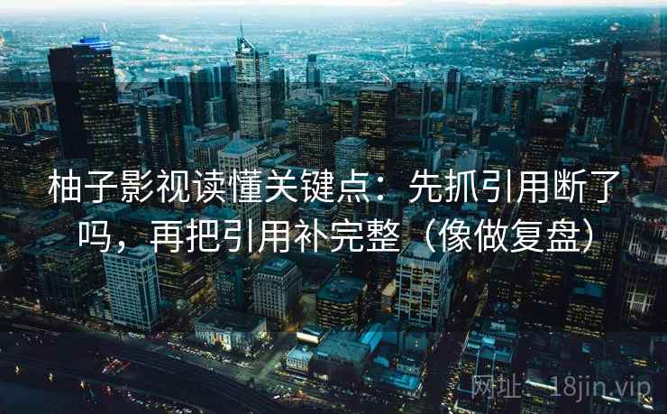 柚子影视读懂关键点:先抓引用断了吗,再把引用补完整(像做复盘) 柚子影视读懂关键点:先抓引用断了吗,再把引用补完整(像做复盘)