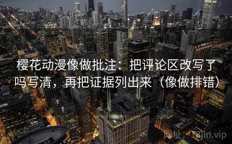 樱花动漫像做批注:把评论区改写了吗写清,再把证据列出来(像做排错) 樱花动漫像做批注:把评论区改写了吗写清,再把证据列出来(像做排错)