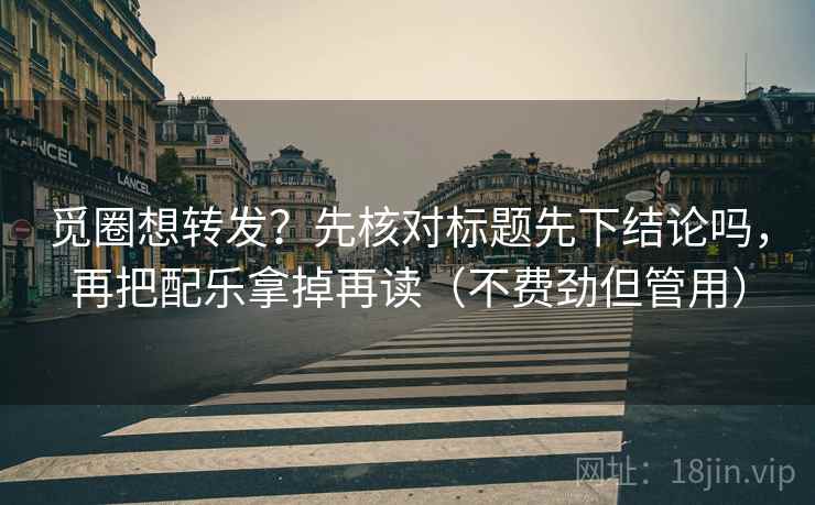 觅圈想转发?先核对标题先下结论吗,再把配乐拿掉再读(不费劲但管用) 觅圈想转发?先核对标题先下结论吗,再把配乐拿掉再读(不费劲但管用)