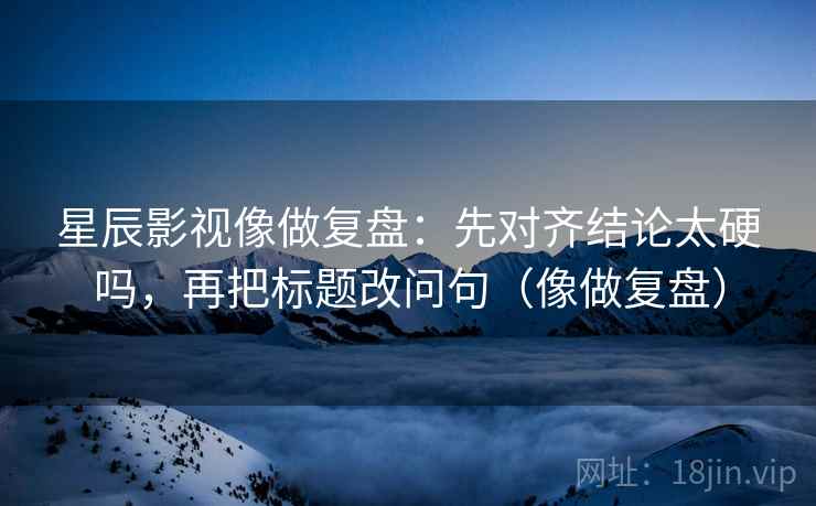 星辰影视像做复盘:先对齐结论太硬吗,再把标题改问句(像做复盘) 星辰影视像做复盘:先对齐结论太硬吗,再把标题改问句(像做复盘)