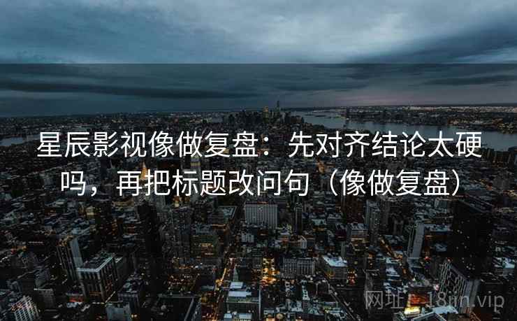 星辰影视像做复盘:先对齐结论太硬吗,再把标题改问句(像做复盘) 星辰影视像做复盘:先对齐结论太硬吗,再把标题改问句(像做复盘)